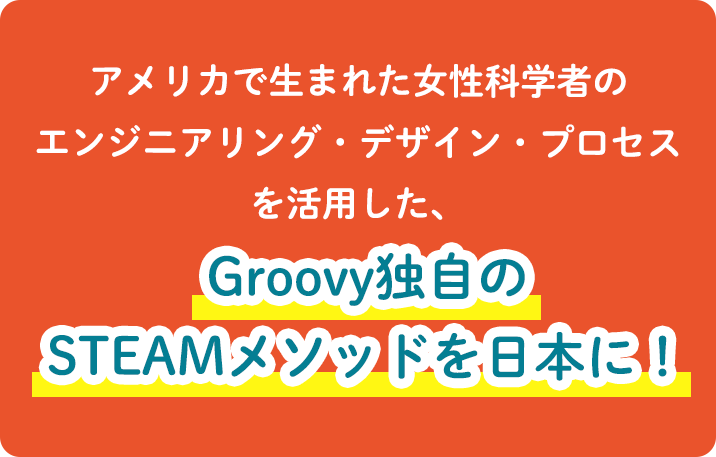 アメリカで生まれた女性科学者のエンジニアリング・デザイン・プロセスを活用した、Groovy独自のSTEAMメソッドを日本に!